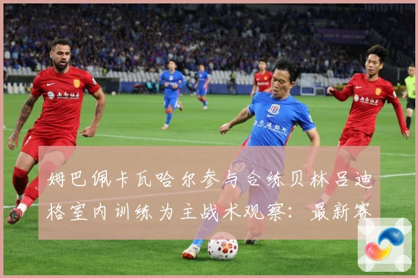 姆巴佩卡瓦哈尔参与合练贝林吕迪格室内训练为主战术观察：最新赛事动态与深度分析
