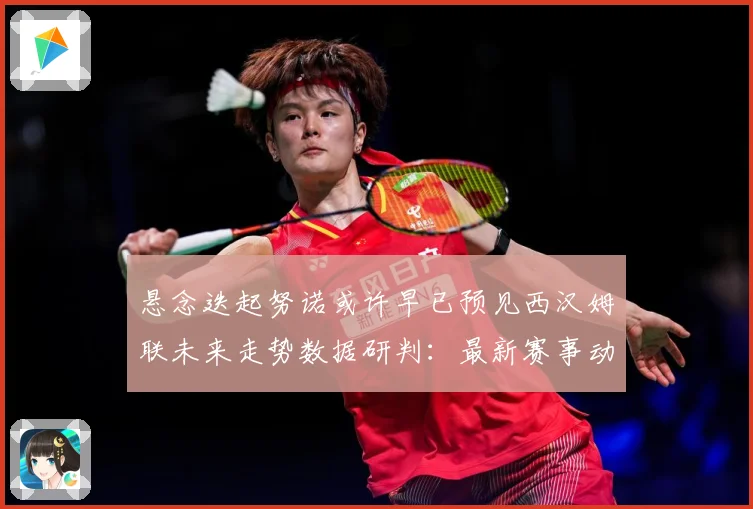 悬念迭起努诺或许早已预见西汉姆联未来走势数据研判：最新赛事动态与深度分析