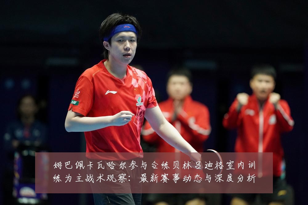 姆巴佩卡瓦哈尔参与合练贝林吕迪格室内训练为主战术观察：最新赛事动态与深度分析