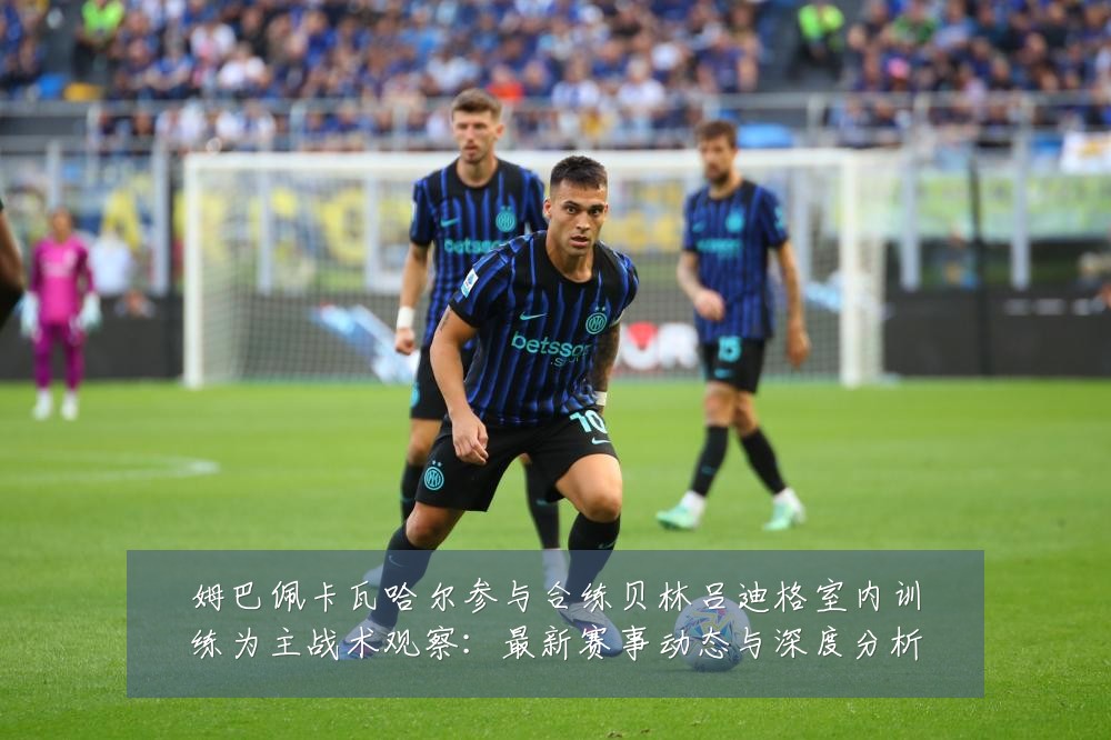 姆巴佩卡瓦哈尔参与合练贝林吕迪格室内训练为主战术观察:最新赛事动态与深度分析