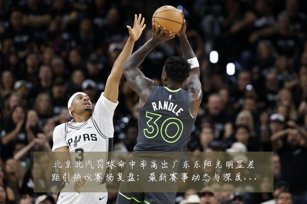 北京北汽罚球命中率高出广东东阳光明显差距引热议赛场复盘：最新赛事动态与深度分析