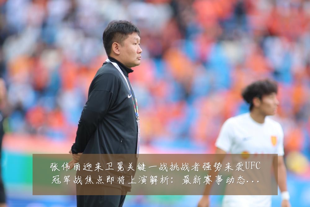 张伟丽迎来卫冕关键一战挑战者强势来袭UFC冠军战焦点即将上演解析：最新赛事动态与深度分析